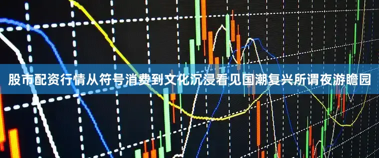股市配资行情从符号消费到文化沉浸看见国潮复兴所谓夜游瞻园