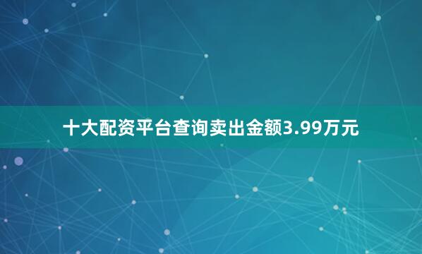 十大配资平台查询卖出金额3.99万元