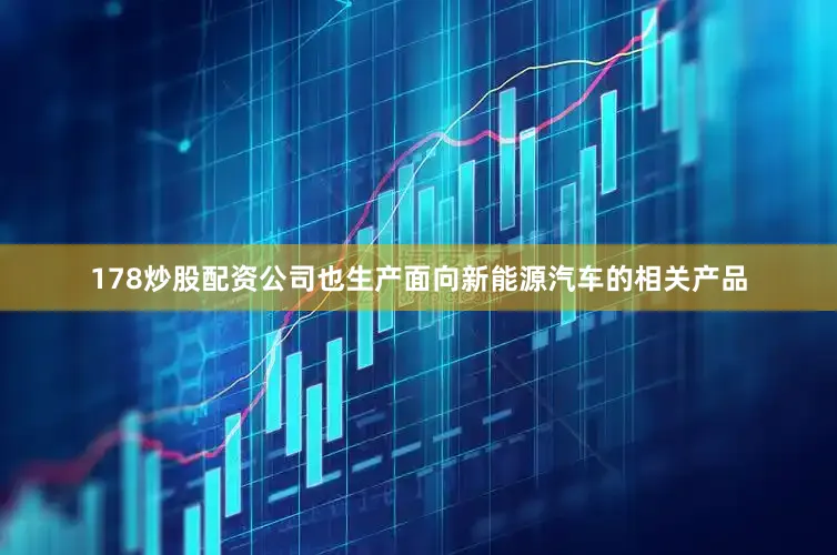 178炒股配资公司也生产面向新能源汽车的相关产品