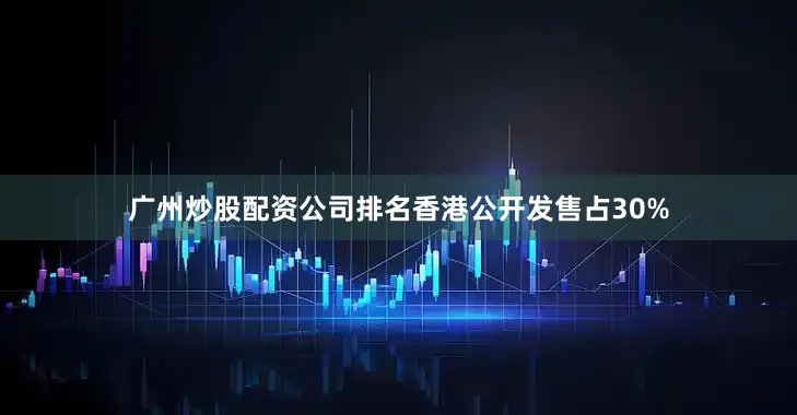 广州炒股配资公司排名香港公开发售占30%