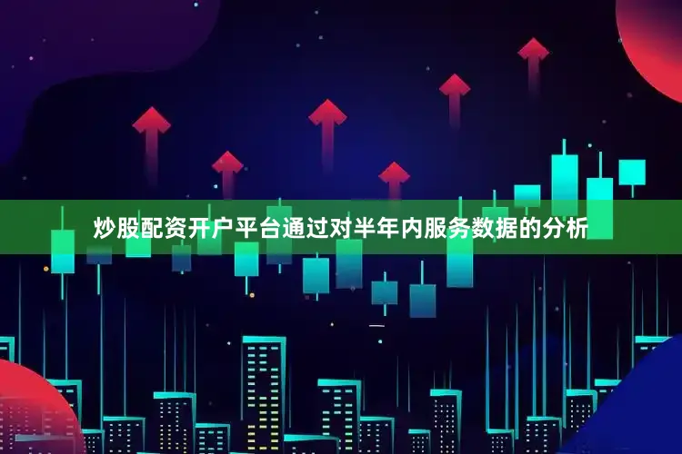 炒股配资开户平台通过对半年内服务数据的分析